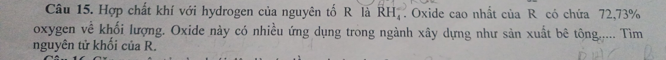 Hợp chất khí với hydrogen của nguyên tố R là RH_4^(ast) Oxide cao nhất của R có chứa 72, 73%
oxygen về khối lượng. Oxide này có nhiều ứng dụng trong ngành xây dựng như sản xuất bê tông..... Tìm 
nguyên tử khối của R.