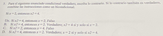 Para el siguiente enunciado condicional verdadero, escriba lo contrario. Si lo contrario también es verdadero,
combine las instrucciones como un bicondicional.
Si x=2 , entonces x2=4.
Un. Si x2=4 , entonces x=2. Falso
B. ix2=4 , entonces x=2. Verdadero; x2=4 si y solo si x=2.
C. Six2=2 , entonces x=4. Falso
D. Six2=4 , entonces x=2. Verdadero; x=2 si y solo si x2=4.