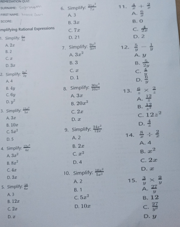 REMEDIATION QUIZ
SURNAME: 6. Simplify: 11.  4/x + 2/x 
FIRST NAME: A.  6/x 
A. 3
SCORE: B. O
B. 3x
implifying Rational Expressions C. 7x C.  4/2x 
1. Simplify:  6x/3x  D. 21 D. 2
A. 2x
B. 2 7. Simplify:  9x^2/3x^2  12.  5/y - 1/y 
A. 3x^2 A. y
C. x
D. 3x B. 3 B.  5/2y 
C. x C.
2. Simplify:  4/y 
A. 4 D. 1
D.  6/y 
B. 4y 8. Simplify:  30x^3/10x^2  13.  6/z *  2/z 
C. 6y A. 3x
A.  12/z 
D. y^2 20x^2
B.
B.  12/z^2 
3. Simplify: C. 2x
C. 12z^2
A 3x D. x
B. 10x D.  4/2 
C. 5x^2 9. Simplify:  24x^2/12x 
D. 5 A. 2
14.  8/x /  2/x 
A. 4
4. Simplify: B. 2x
B. x^2
A. 3x^2
C. x^2
B. 8x^2
D. 4 C. 2x
C. 4x D. x
10. Simplify:  10x^2/5x^2 
D. 3x
A. 2 15.  3/y *  9/y 
5. Simplify:  18/6x  B. 1
A.  27/y 
A. 3 5x^2
C.
B. 12x B. 12
C. 2x D. 10x C.  27/y^2 
D. x D. y