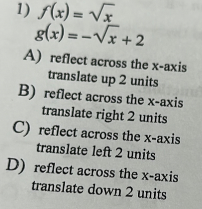 f(x)=sqrt(x)
g(x)=-sqrt(x)+2
A) reflect across the x-axis
translate up 2 units
B) reflect across the x-axis
translate right 2 units
C) reflect across the x-axis
translate left 2 units
D) reflect across the x-axis
translate down 2 units