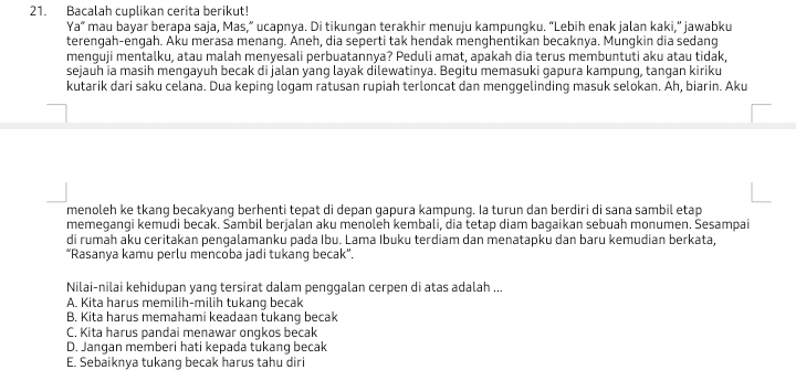 Bacalah cuplikan cerita berikut!
Ya" mau bayar berapa saja, Mas,” ucapnya. Di tikungan terakhir menuju kampungku. “Lebih enak jalan kaki,” jawabku
terengah-engah. Aku merasa menang. Aneh, dia seperti tak hendak menghentikan becaknya. Mungkin dia sedang
menguji mentalku, atau malah menyesali perbuatannya? Peduli amat, apakah dia terus membuntuti aku atau tidak,
sejauh ia masih mengayuh becak di jalan yang layak dilewatinya. Begitu memasuki gapura kampung, tangan kiriku
kutarik dari saku celana. Dua keping logam ratusan rupiah terloncat dan menggelinding masuk selokan. Ah, biarin. Aku
menoleh ke tkang becakyang berhenti tepat di depan gapura kampung. Ia turun dan berdiri di sana sambil etap
memegangi kemudi becak. Sambil berjalan aku menoleh kembali, dia tetap diam bagaikan sebuah monumen. Sesampai
di rumah aku ceritakan pengalamanku pada Ibu. Lama Ibuku terdiam dan menatapku dan baru kemudian berkata,
“Rasanya kamu perlu mencoba jadi tukang becak”.
Nilai-nilai kehidupan yang tersirat dalam penggalan cerpen di atas adalah ...
A. Kita harus memilih-milih tukang becak
B. Kita harus memahami keadaan tukang becak
C. Kita harus pandai menawar ongkos becak
D. Jangan memberi hati kepada tukang becak
E. Sebaiknya tukang becak harus tahu diri