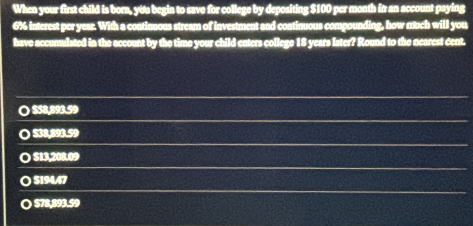 When your first child is born, you begin to save for college by depositing $100 per month in an account paying
6% interest per year. With a continuous stream of investment and continuous compounding, how much will you
have accumulated in the account by the time your child enters college 18 years later? Round to the nearest cent.
$58,893.59
〇 $38,893.59
〇 $13,208.09
〇 $19447
〇 $78,893. $9