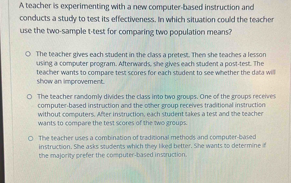 A teacher is experimenting with a new computer-based instruction and
conducts a study to test its effectiveness. In which situation could the teacher
use the two-sample t-test for comparing two population means?
The teacher gives each student in the class a pretest. Then she teaches a lesson
using a computer program. Afterwards, she gives each student a post-test. The
teacher wants to compare test scores for each student to see whether the data will
show an improvement.
The teacher randomly divides the class into two groups. One of the groups receives
computer-based instruction and the other group receives traditional instruction
without computers. After instruction, each student takes a test and the teacher
wants to compare the test scores of the two groups.
The teacher uses a combination of traditional methods and computer-based
instruction. She asks students which they liked better. She wants to determine if
the majority prefer the computer-based instruction.