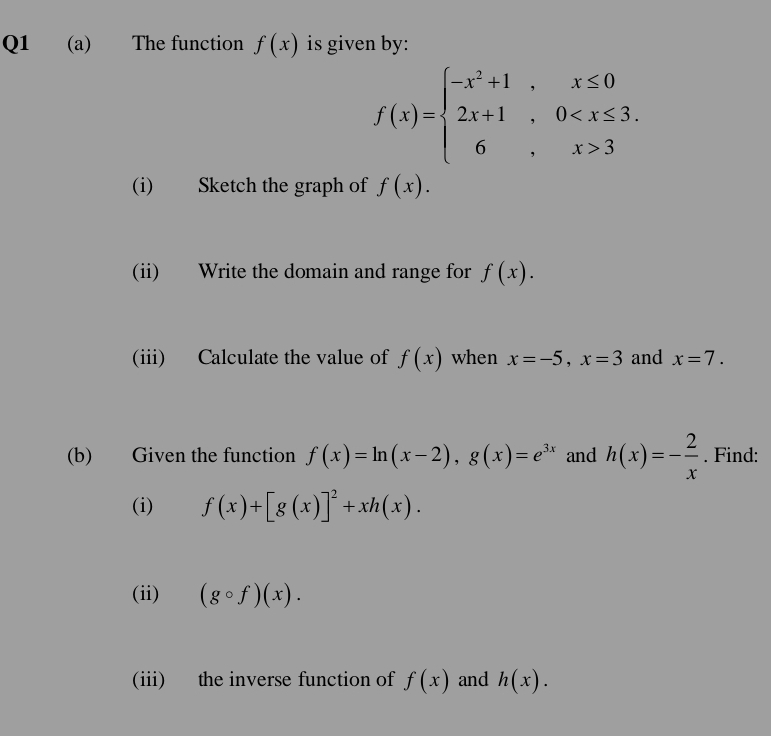 The function f(x) is given by:
f(x)=beginarrayl -x^2+1,x≤ 0 2x+1,0 3endarray.
(i) Sketch the graph of f(x). 
(ii) Write the domain and range for f(x). 
(iii) Calculate the value of f(x) when x=-5, x=3 and x=7. 
(b) Given the function f(x)=ln (x-2), g(x)=e^(3x) and h(x)=- 2/x . Find: 
(i) f(x)+[g(x)]^2+xh(x). 
(ii) (gcirc f)(x). 
(iii) the inverse function of f(x) and h(x).