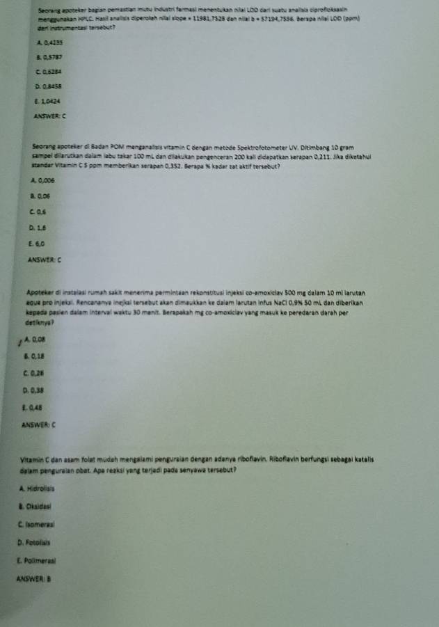 Seorang apoteker begian pemastian mutu industri farmasi menentukan nilal LOD dari suatu anallais ciprofloksasin
menggunakan HPLC. Hasil anailsis diperoiah nilai alite=119117328 8 đan nilal b=57194,7556 Berapa Hilal LOD (pom)
darl instrumentasl tersebut?
A. 0,4135
8. 0,5787
C. 0.6284
D. 0.8458
E. 1,0424
ANSWER: C
Seorang apoteker di Badan POM menganalisis vitamin C dengan metode Spektrofotometer UV. Ditimbang 10 gram
sampel dilarutkan dalam labu takar 100 mL dan diiakukan pengenceran 200 kali didapatkan serapan 0,211. Jika diketahul
standar Vitamin C 5 pom memberikan serapan 0,352. Berapa % kadar zat aktif tersebut?
A, 0,006
B. 0,06
C. 0.6
D. 1.6
E. 6,0
ANSWER: C
Apoteker di instalasi rumah sakit menerima permintaan rekonstitusi injeksi co-amoxiclav 500 mg dalam 10 ml larutan
agua pro injekzi. Rencananya inejkai tersebut akan dimaukkan ke dalam larutan infus NaCl 0,9% 50 mL dan diberikan
kepada pasien dalam interval waktu 30 menit. Berapakah mg co-amoxiclav yang masuš ke peredaran darah per
detiknys ?
A. 0,0B
B. 0, 18
C. 0,26
D. 0.38
E. 0,4B
ANSWER: C
Vitamin C dan asam folat mudah mengaiami penguraian dengan adanya riboflavin. Riboflavin berfungsi sebagai katalis
dalam penguralan obat. Apa reaksi yang terjadi pada senyawa tersebut?
A. Hidrolisis
B. Okaidesi
C. Isomerasi
D. Fotolish
E. Polimerasi
ANSWER: B