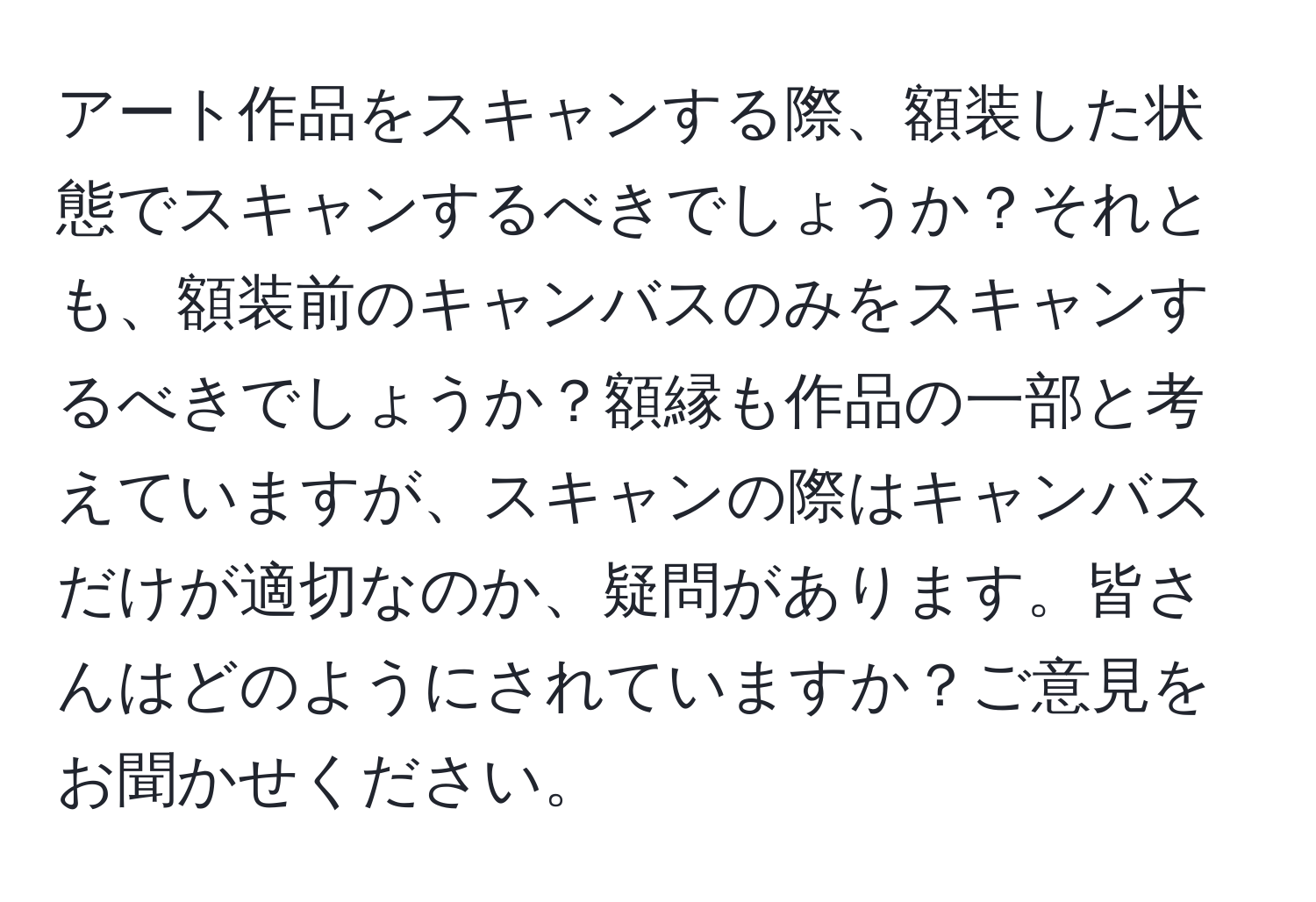 アート作品をスキャンする際、額装した状態でスキャンするべきでしょうか？それとも、額装前のキャンバスのみをスキャンするべきでしょうか？額縁も作品の一部と考えていますが、スキャンの際はキャンバスだけが適切なのか、疑問があります。皆さんはどのようにされていますか？ご意見をお聞かせください。