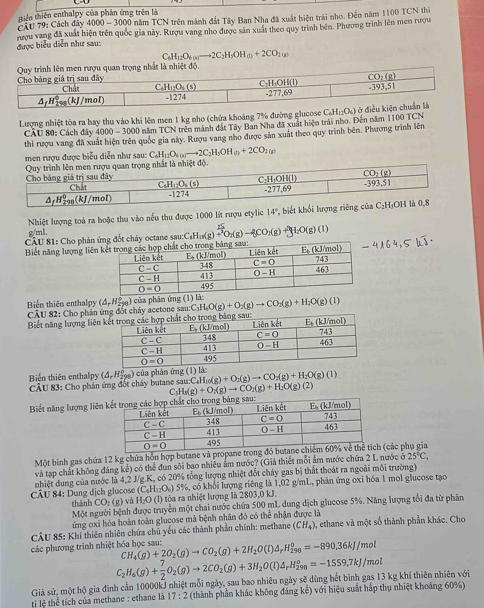 Biến thiên enthalpy của phản ứng trên là
CâU 79: Cách đây 4 000-3000 0 năm TCN trên mảnh đất Tây Ban Nha đã xuất hiện trái nho. Đến năm 1100 TCN thì
rượu vang đã xuất hiện trên quốc gia này. Rượu vang nho được sản xuất theo quy trình bên. Phương trình lên men rượu
được biểu diễn như sau:
C_6H_12O_6(s)to 2C_2H_5OH_(l)+2CO_2(g)
Lượng nhiệt tỏa ra hay thu vào khi lên men 1 kg nho (chứa khoảng 7% đường glucose C_6H_12O_6) ở 
CÂU 80: Cách đây 4000 - 3000 năm TCN trên mảnh đất Tây Ban Nha đã xuất hiện trái nho. Đến năm 1100 TCN
thì rượu vang đã xuất hiện trên quốc gia này. Rượu vang nho được sản xuất theo quy trình bên. Phương trình lên
men rượu được biễu diễn như sau: C_6H_12O_6(s)to 2C_2H_5OH_(l)+2CO_2(g)
Nhiệt lượng toả ra hoặc thu vào nếu thu được 1000 lít rượu etylic 14°, biết khối lượn
g/ml.
CÂU 81: Cho phản ứng đốt cháy octane sau:: C_8H_18(g)beginarrayr  25/+2 O_2(g)to gCO_2(g)+gH_2O(g)(1)
Biết năng lượng liên
Biến thiên enthalpy (△ _rH_(298)^o) ủa phản ứng au:C_3H_6O(g)+O_2(g)to CO_2(g)+H_2O(g)(l)
CÂU 82: Cho phản háy acetone sau
Biết năng lượng liên
Biến thiên enthalpy (△ _rH_(298)^o) của phản ứng _4H_10(g)+O_2(g)to CO_2(g)+H_2O(g)(1)
CÂU 83: Cho phản ứng đốt cháy butane sau:C4H
C_3H_8(g)+O_2(g)to CO_2(g)+H_2O(g)(2)
Biết năng lượng liên
Một bình gas chứa 12 kg chứa hỗn hợp butane và prop(các phụ gia
và tạp chất không đáng kể) có thể đun sôi bao nhiều ẩm nước? (Giả thiết mỗi ấm nước chứa 2 L nước ở 25°C,
nhiệt dung của nước là 4,2 J/g.K, có 20% tổng lượng nhiệt đốt cháy gas bị thất thoát ra ngoài môi trường)
CÂU 84: Dung dịch glucose (C_6H_12O_6)5% %, có khối lượng riêng là 1,02 g/mL, phản ứng oxi hóa 1 mol glucose tạo
thành CO_2 (g) và H_2C (l) tỏa ra nhiệt lượng là 2803,0 kJ.
Một người bệnh được truyền một chai nước chứa 500 mL dung dịch glucose 5%. Năng lượng tối đa từ phản
ứng oxi hóa hoàn toàn glucose mà bệnh nhân đó có thể nhận được là
CÂU 85: Khí thiên nhiên chứa chủ yếu các thành phần chính: methane (CH_4) , ethane và một số thành phần khác. Cho
các phương trình nhiệt hóa học sau: CH_4(g)+2O_2(g)to CO_2(g)+2H_2O(l)△ _rH_(298)^0=-890,36kJ/mol
C_2H_6(g)+ 7/2 O_2(g)to 2CO_2(g)+3H_2O(l)△ _rH_(298)^o=-1559,7kJ/mol
Giả sử, một hộ gia đình cần 10000kJ nhiệt mỗi ngày, sau bao nhiêu ngày sẽ dùng hết bình gas 13 kg khí thiên nhiên với
tị lệ thể tích của methane : ethane là 17:2 (thành phần khác không đáng kể) với hiệu suất hấp thụ nhiệt khoảng 60%)