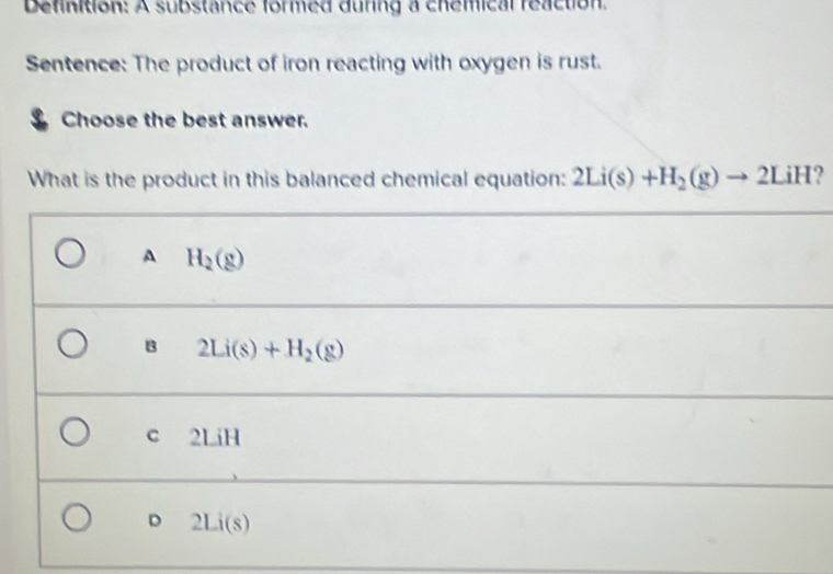 Definition: A substance formed during a chemical reaction.
Sentence: The product of iron reacting with oxygen is rust.
Choose the best answer.
What is the product in this balanced chemical equation: 2Li(s)+H_2(g)to 2LiH ?
A H_2(g)
B 2Li(s)+H_2(g)
C 2LiH
D 2Li(s)