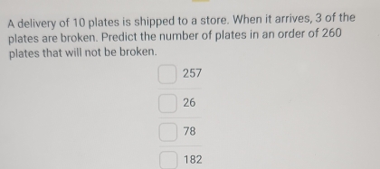 A delivery of 10 plates is shipped to a store. When it arrives, 3 of the 
plates are broken. Predict the number of plates in an order of 260
plates that will not be broken.
beginarrayr 257 26 78 hline endarray