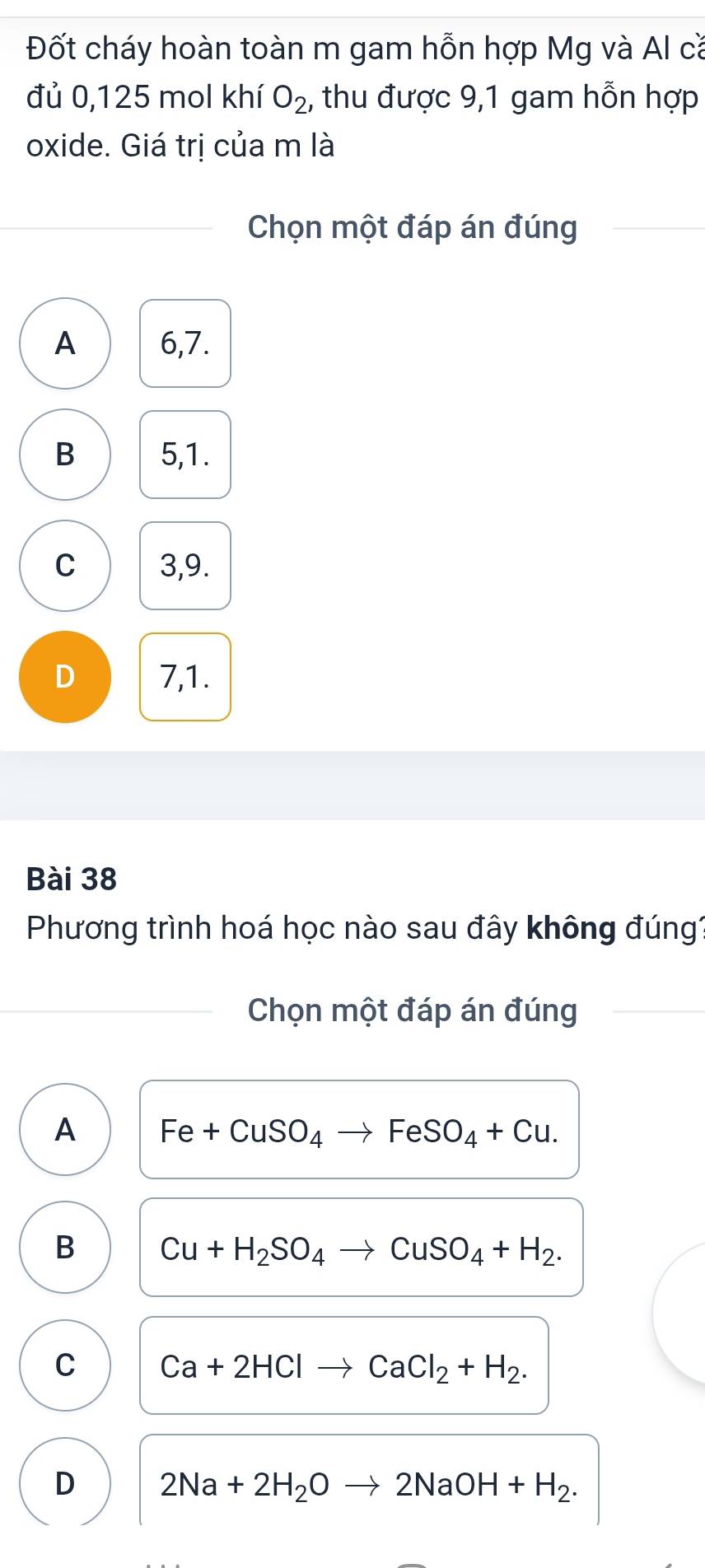 Đốt cháy hoàn toàn m gam hỗn hợp Mg và Al că
đủ 0,125 mol khí O_2 , thu được 9,1 gam hỗn hợp
oxide. Giá trị của m là
Chọn một đáp án đúng
A 6, 7.
B 5, 1.
C 3, 9.
D 7, 1.
Bài 38
Phương trình hoá học nào sau đây không đúng?
Chọn một đáp án đúng
A Fe+CuSO_4to FeSO_4+Cu.
B Cu+H_2SO_4to CuSO_4+H_2.
C Ca+2HClto CaCl_2+H_2.
D 2Na+2H_2Oto 2NaOH+H_2.