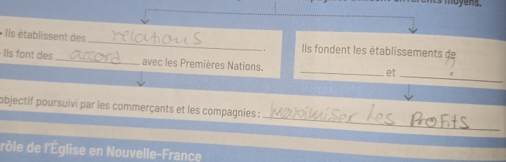 ts moyens. 
* Ils établissent des _Ils fondent les établissements de 
. 
IIs font des _avec les Premières Nations. 
_et_ 
_ 
objectif poursuivi par les commerçants et les compagnies : 
rôle de l'Église en Nouvelle-France