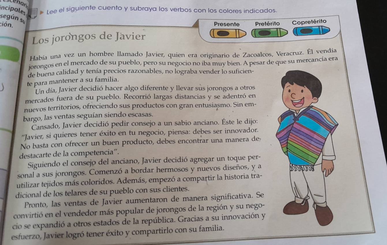 enan
incipales Lee el siguiente cuento y subraya los verbos con los colores indicados.
según su
ción. Presente Pretérito Copretérito
Los jorongos de Javier
Había una vez un hombre llamado Javier, quien era originario de Zacoalcos, Veracruz. Él vendía
jorongos en el mercado de su pueblo, pero su negocio no iba muy bien. A pesar de que su mercancía era
de buena calidad y tenía precios razonables, no lograba vender lo suficien-
te para mantener a su familia.
Un día, Javier decidió hacer algo diferente y llevar sus jorongos a otros
mercados fuera de su pueblo. Recorrió largas distancias y se adentró en
nuevos territorios, ofreciendo sus productos con gran entusiasmo. Sin em-
bargo, las ventas seguían siendo escasas.
Cansado, Javier decidió pedir consejo a un sabio anciano. Éste le dijo:
“Javier, si quieres tener éxito en tu negocio, piensa: debes ser innovador.
No basta con ofrecer un buen producto, debes encontrar una manera de
destacarte de la competencia”.
Siguiendo el consejo del anciano, Javier decidió agregar un toque per-
sonal a sus jorongos. Comenzó a bordar hermosos y nuevos diseños, y a
utilizar tejidos más coloridos. Además, empezó a compartir la historia tra-
dicional de los telares de su pueblo con sus clientes.
Pronto, las ventas de Javier aumentaron de manera significativa. Se
convirtió en el vendedor más popular de jorongos de la región y su nego-
cio se expandió a otros estados de la república. Gracias a su innovación y
esfuerzo, Javier logró tener éxito y compartirlo con su familia.