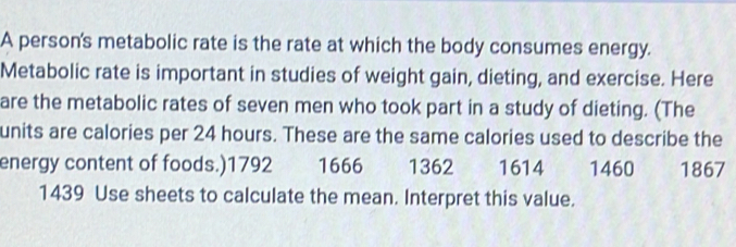 A person's metabolic rate is the rate at which the body consumes energy. 
Metabolic rate is important in studies of weight gain, dieting, and exercise. Here 
are the metabolic rates of seven men who took part in a study of dieting. (The 
units are calories per 24 hours. These are the same calories used to describe the 
energy content of foods.) 1792 1666 1362 1614 1460 1867
1439 Use sheets to calculate the mean. Interpret this value.