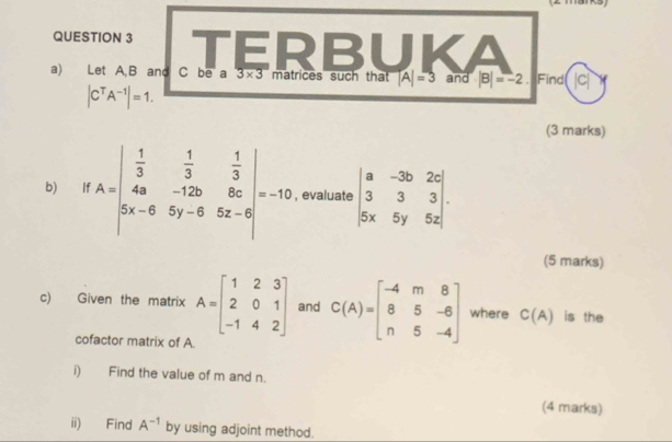 TERBUKA 
a) Let A, B and C be a 3* 3 matrices such that |A|=3 and |B|=-2. Find |C|
|C^TA^(-1)|=1. 
(3 marks) 
b) If A=beginvmatrix  1/3 & 1/3 & 1/3  4a&-12b&8c 3x-6&5y-6&5z-6endvmatrix =10 , evaluate beginvmatrix a&-3b&2c 3&3&3 5x&5y&5zendvmatrix. 
(5 marks) 
c) Given the matrix A=beginbmatrix 1&2&3 2&0&1 -1&4&2endbmatrix and C(A)=beginbmatrix -4&m&8 8&5&-6 n&5&-4endbmatrix where C(A) is the 
cofactor matrix of A
i) Find the value of m and n. 
(4 marks) 
ii) Find A^(-1) by using adjoint method.