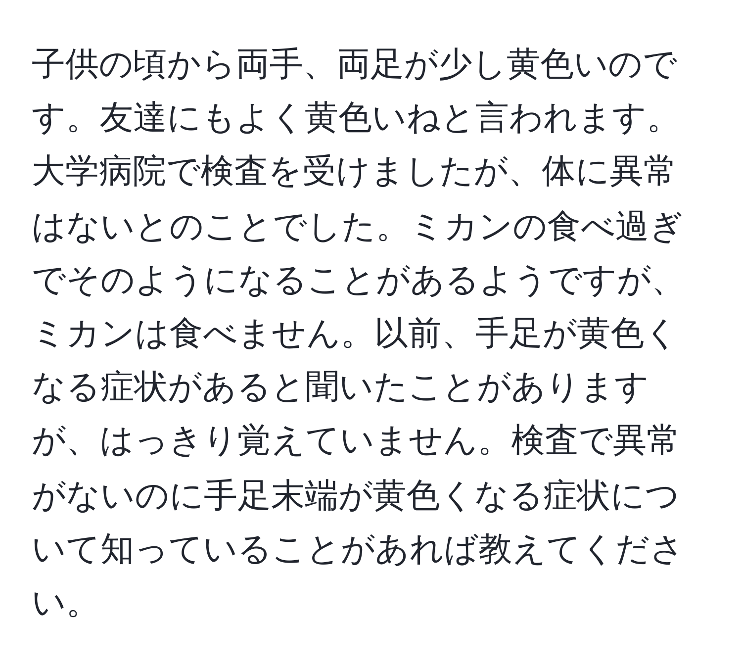 子供の頃から両手、両足が少し黄色いのです。友達にもよく黄色いねと言われます。大学病院で検査を受けましたが、体に異常はないとのことでした。ミカンの食べ過ぎでそのようになることがあるようですが、ミカンは食べません。以前、手足が黄色くなる症状があると聞いたことがありますが、はっきり覚えていません。検査で異常がないのに手足末端が黄色くなる症状について知っていることがあれば教えてください。