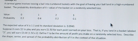 A carnival game involves tossing a ball into numbered baskets with the goal of having your ball land in a high-numbered 
basket. The probability distribution of X= value of the basket on a randomly selected toss. 
Value 0 1 2 3
Probability 0.3 0.4 0.2 0.1
The expected value of X is 1:1 and its standard deviation is 0.0943. 
Suppose it costs $2 to play and you earn $1.50 for each point earned on your toss. That is, if you land in a basket labeled 
"2", you will earn $3.00(1.50* 2) Define Y to be the amount of profit you make on a randomily selected toss. Describe 
the shape, center, and spread of the probability distribution of Y in the context of the situation.