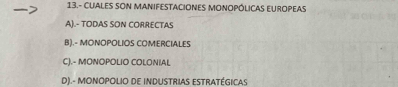 13.- CUALES SON MANIFESTACIONES MONOPÓLICAS EUROPEAS
A).- TODAS SON CORRECTAS
B).- MONOPOLIOS COMERCIALES
CJ.- MONOPOLIO COLONIAL
D).- MONOPOLIO DE INDUSTRIAS ESTRATÉGICAS