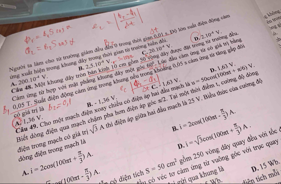 Người ta làm cho từ trường giảm đều đến 0 trong thời gian 0,01 s. Độ lớn suất điện động cản
g không
ên tron
jng gi
C. 20.10^(-4)V.
60° Lúc đầu cảm ứng từ có giá trị bằng
xứng xuất hiện trong khung dây trong thời gian từ trường biến đồi D. 2.10^(-4)V. g đều.
6.

B. 2,5.10^(-4)V.
Cảm ứng từ hợp với mặt phẳng khung dây một góc 0 cm gồm 50 vòng dây được đặt tro it
ah
A. 200.10^(-4)V. M ột khung dây tròn
C 8.
B. - 1,36 V. C.  1, 63 V.
Câu 49. Cho một mạch điện xoay chiều có điện áp hai đầu mạch là u=50cos (100π t+π /6)V. D. 1,63 V.
0,05 T. Suất điện động cảm ứng trong khung nếu trong khoảng 0,05 s cảm ứng từ tăng gấp đá có giá trị là
Biết dòng điện qua mạch chậm pha hơn điện áp góc π/2. Tại một thời điểm t, cường độ dòn
điện trong mạch có giá trị sqrt(3)A hì điện áp giữa hai đầu mạch là 25 V. Biều thức của cường đá
B. i=2cos (100π t- π /3 )A.
A. 1,36 V.
i=sqrt(3)cos (100π t+ π /3 )A.
S=50cm^2 gồm 250 vòng dây quay đều với tốc
dòng điện trong mạch là
D.
i=2cos (100π t+ π /3 )A.
vé  có véc tơ cảm ứng từ vuông góc với trục quay
i qừi qua khung là D. 15 Wb.
A. ^-as(100π t- π /3 )A. Côn có diện tích
Wb. diện tích mỗi