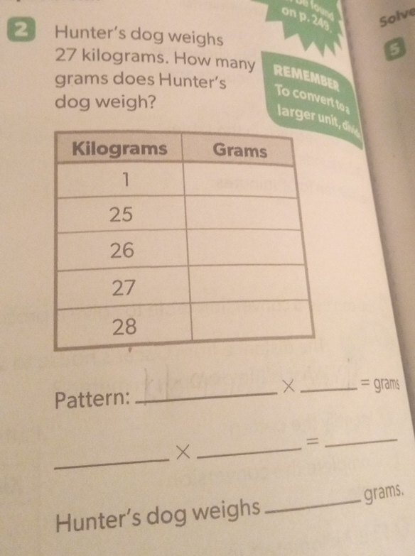 four 
on p. 24s
Solve 
2 Hunter's dog weighs 5
27 kilograms. How many REMEMBER
grams does Hunter’s 
dog weigh? 
To convert to larger u, di 
_× _= grams 
Pattern: 
_×_ 
= 
_ 
Hunter’s dog weighs _ grams.