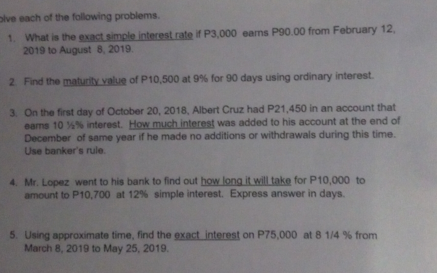 olve each of the following problems. 
1. What is the exact simple interest rate if P3,000 earns P90.00 from February 12, 
2019 to August 8, 2019. 
2. Find the maturity value of P10,500 at 9% for 90 days using ordinary interest. 
3. On the first day of October 20, 2018, Albert Cruz had P21,450 in an account that 
eams 10 ½% interest. How much interest was added to his account at the end of 
December of same year if he made no additions or withdrawals during this time. 
Use banker's rule. 
4. Mr. Lopez went to his bank to find out how long it will take for P10,000 to 
amount to P10,700 at 12% simple interest. Express answer in days. 
5. Using approximate time, find the exact interest on P75,000 at 8 1/4 % from 
March 8, 2019 to May 25, 2019.