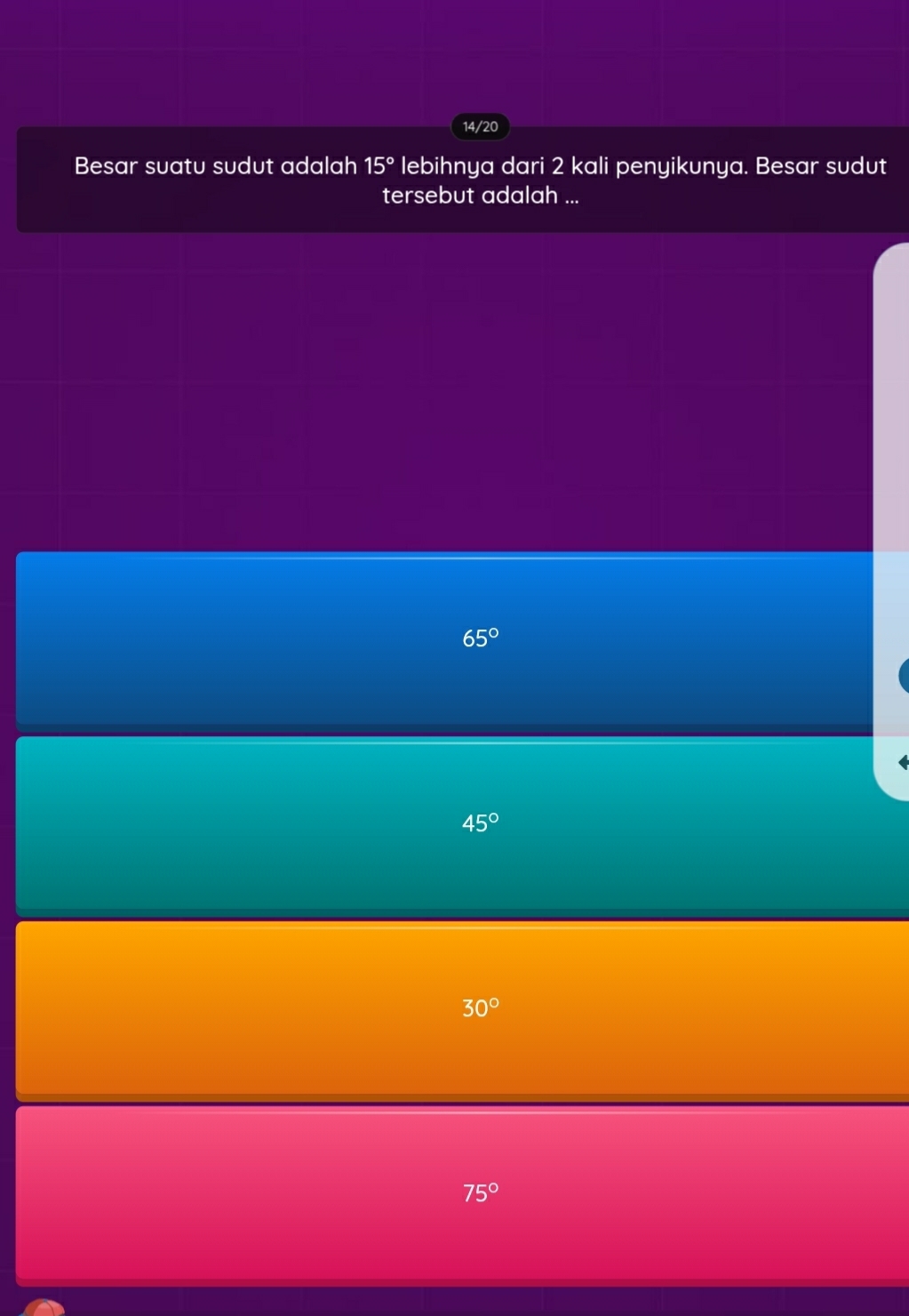 14/20
Besar suatu sudut adalah 15° lebihnya dari 2 kali penyikunya. Besar sudut
tersebut adalah ...
65°
45°
30°
75°
