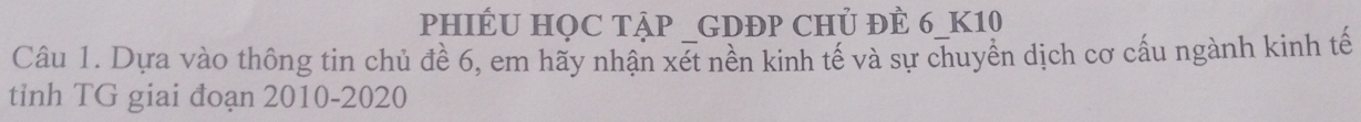 PHIÉU HỌC TậP GDĐP CHỦ ĐÊ 6 _ K10
Câu 1. Dựa vào thông tin chủ đề 6, em hãy nhận xét nền kinh tế và sự chuyền dịch cơ cấu ngành kinh tế 
tỉnh TG giai đoạn 2010-2020