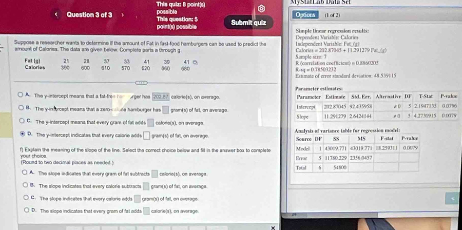 This quiz: 8 point(s) MyStatLab Data Set
possible Options (1 of 2)
Question 3 of 3 This question: 5 Submit quiz
point(s) possible Simple linear regression results:
Suppose a researcher wants to determine if the amount of Fat in fast-food hamburgers can be used to predict the Dependent Variable: Calories
amount of Calories. The data are given below. Complete parts a through g Calon Independent Variable: Fat_(g)
es=202.87045+11.291279Fat.(g)
Fat (g) 21 28 37 33 41 39 41 □ Sample size: 7 R (correlation coefficient) =0.8860205
Calories 390 600 610 570 620 660 680 R-sq=0.78503232
Estimate of error standard deviation: 48.539115
A The y-intercept means that a fat-free ha orger has 202.87 calorie(s), on average.
B. The y -inforcept means that a zero-calone hamburger has □ gram(s) of fat, on average.
C. The y-intercept means that every gram of fat adds □ calor o(s ), on average
D. The y-intercept indicates that every calorie adds □ gr m(s) of fat, on average 
f) Explain the meaning of the slope of the line. Select the correct choice below and fill in the answer box to complete 
your choice. 
(Round to two decimal places as needed.)
A. The slope indicates that every gram of fat subtracts □ calone(s), on average.
B. The slope indicates that every calorie subtracts □ gram(s) of fat, on average.
C. The slope indicates that every calorie adds □ gram (s) of fat, on average.
D. The slope indicates that every gram of fat adds □ calorie(s), on average.