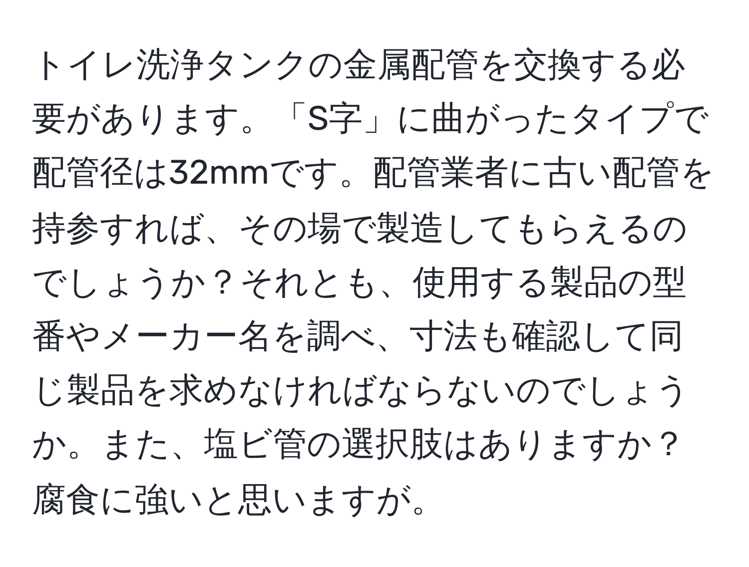 トイレ洗浄タンクの金属配管を交換する必要があります。「S字」に曲がったタイプで配管径は32mmです。配管業者に古い配管を持参すれば、その場で製造してもらえるのでしょうか？それとも、使用する製品の型番やメーカー名を調べ、寸法も確認して同じ製品を求めなければならないのでしょうか。また、塩ビ管の選択肢はありますか？腐食に強いと思いますが。