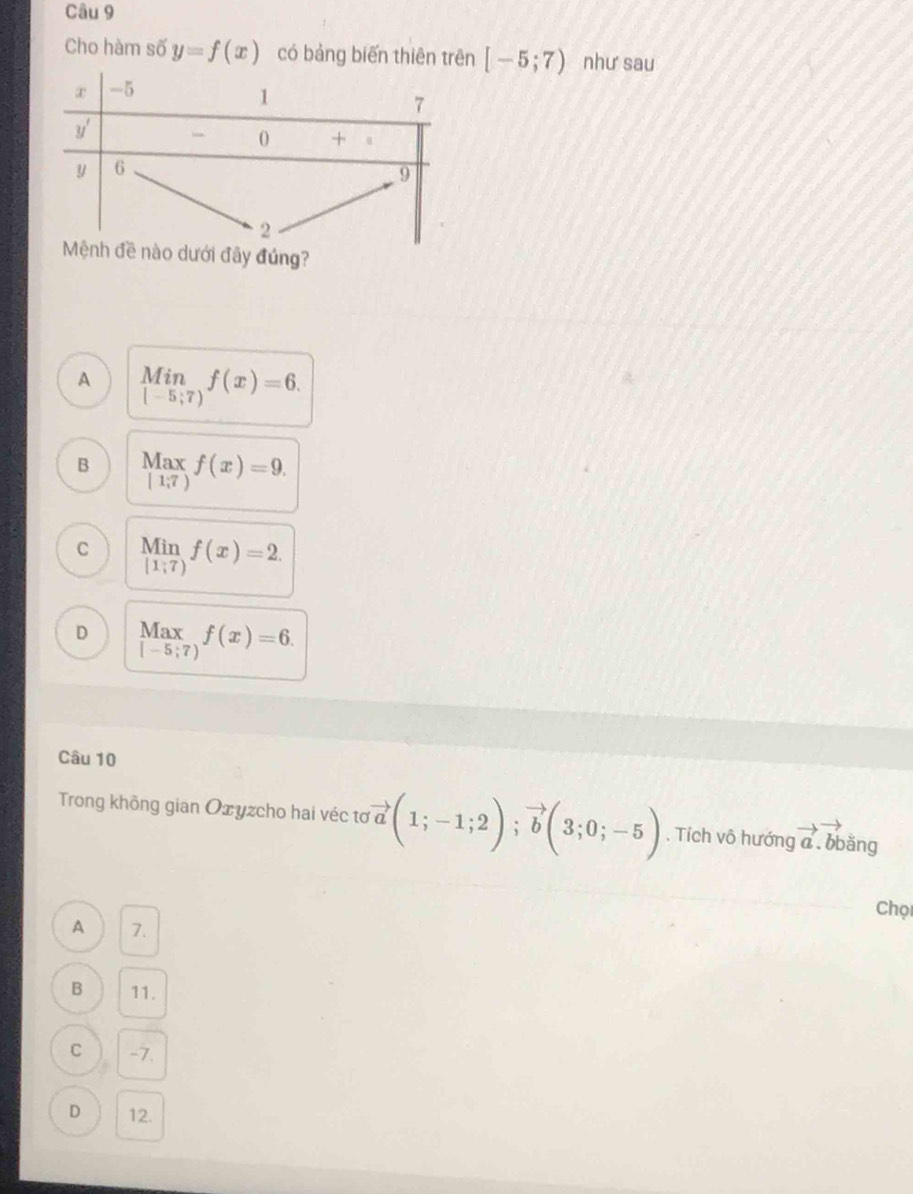 Cho hàm số y=f(x) có bảng biến thiên trên [-5;7) như sau
đây đúng?
A limlimits _[-5;7)f(x)=6.
B Max f(x)=9.
[1,7)
C Min f(x)=2. □ 
[1;7)
D beginarrayr Max [-5;7)endarray f(x)=6.
Câu 10
Trong không gian Oxyzcho hai véc tơ vector a(1;-1;2);vector b(3;0;-5). Tích vô hướng vector a obằng
Chọ
A 7.
B 11.
C -7.
D 12.