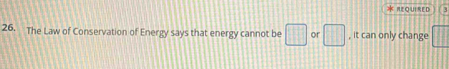 REQUIRED 3 
26. The Law of Conservation of Energy says that energy cannot be □ or □ , it can only change ||