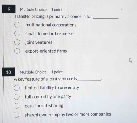 Transfer pricing is primarily a concern for _:
multinational corporations
small domestic businesses
joint ventures
export-oriented frms
10 Multiple Choice 1 point
A key feature of a joint venture is_ .
limited liability to one entity
full control by one party
equal profit-sharing
shared ownership by two or more companies