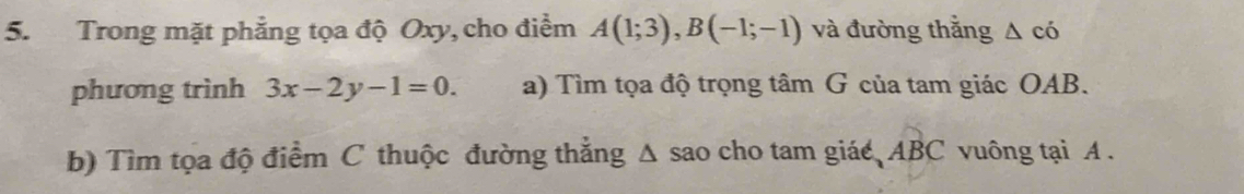 Trong mặt phẳng tọa độ Oxy, cho điểm A(1;3), B(-1;-1) và đường thắng △ có 
phương trình 3x-2y-1=0. a) Tìm tọa độ trọng tâm G của tam giác OAB. 
b) Tìm tọa độ điểm C thuộc đường thẳng Δ sao cho tam giác ABC vuông tại A.