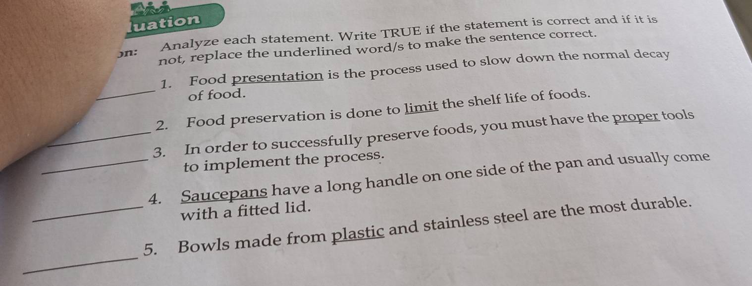 ha 
luation 
on: Analyze each statement. Write TRUE if the statement is correct and if it is 
not, replace the underlined word/s to make the sentence correct. 
_ 
1. Food presentation is the process used to slow down the normal decay 
of food. 
2. Food preservation is done to limit the shelf life of foods. 
_3. In order to successfully preserve foods, you must have the proper tools 
to implement the process. 
_4. Saucepans have a long handle on one side of the pan and usually come 
with a fitted lid. 
_ 
_5. Bowls made from plastic and stainless steel are the most durable.