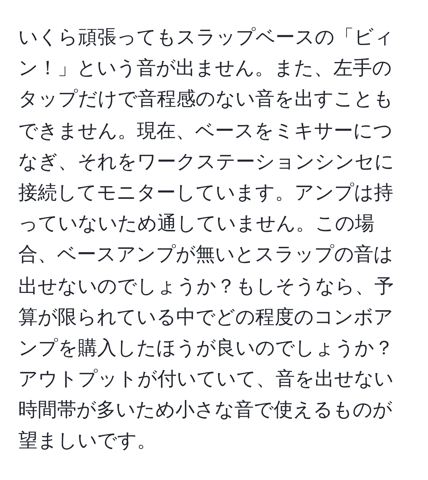 いくら頑張ってもスラップベースの「ビィン！」という音が出ません。また、左手のタップだけで音程感のない音を出すこともできません。現在、ベースをミキサーにつなぎ、それをワークステーションシンセに接続してモニターしています。アンプは持っていないため通していません。この場合、ベースアンプが無いとスラップの音は出せないのでしょうか？もしそうなら、予算が限られている中でどの程度のコンボアンプを購入したほうが良いのでしょうか？アウトプットが付いていて、音を出せない時間帯が多いため小さな音で使えるものが望ましいです。