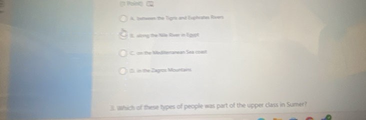 1
A, (bettween the Tignis and Eugihrates Rivers
E. along the Nille River in Egypt
C. cm the Wedheranean Sea coast
2), in the Zagros Mourtains
3. Which of these types of people was part of the upper class in Sumer?