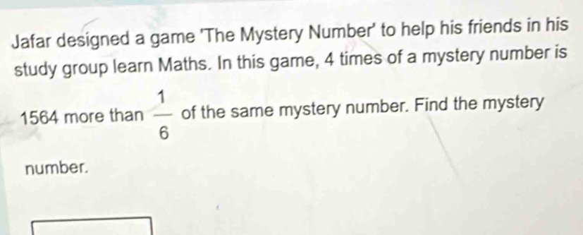 Jafar designed a game 'The Mystery Number' to help his friends in his 
study group learn Maths. In this game, 4 times of a mystery number is
1564 more than  1/6  of the same mystery number. Find the mystery 
number.