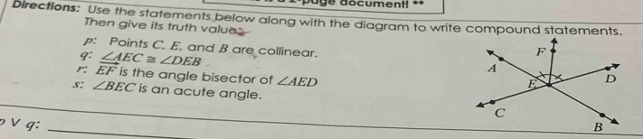 document! == 
Directions: Use the statements below along with the diagram to write compound statements. 
Then give its truth value 
p: Points C, E, and B are collinear. 
q: ∠ AEC≌ ∠ DEB
r: vector EF is the angle bisector of ∠ AED
s: ∠ BEC is an acute angle. 
p ∨ q: __