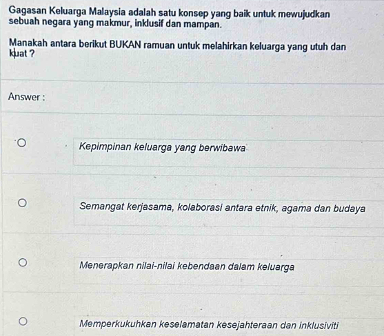 Gagasan Keluarga Malaysia adalah satu konsep yang baik untuk mewujudkan
sebuah negara yang makmur, inklusif dan mampan.
Manakah antara berikut BUKAN ramuan untuk melahirkan keluarga yang utuh dan
kuat ?
Answer :
Kepimpinan keluarga yang berwibawa
Semangat kerjasama, kolaborasi antara etnik, agama dan budaya
Menerapkan nilai-nilai kebendaan dalam keluarga
Memperkukuhkan keselamatan kesejahteraan dan inklusiviti