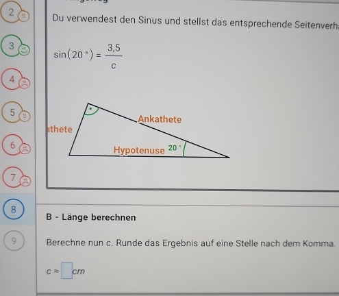 Du verwendest den Sinus und stellst das entsprechende Seitenverh:
3 sin (20°)= (3,5)/c 
4
5
6
7
8
B - Länge berechnen
9 Berechne nun c. Runde das Ergebnis auf eine Stelle nach dem Komma.
capprox □ cm