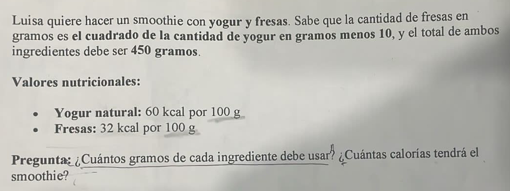 Luisa quiere hacer un smoothie con yogur y fresas. Sabe que la cantidad de fresas en 
gramos es el cuadrado de la cantidad de yogur en gramos menos 10, y el total de ambos 
ingredientes debe ser 450 gramos. 
Valores nutricionales: 
Yogur natural: 60 kcal por 100 g
Fresas: 32 kcal por 100 g
Pregunta: ¿Cuántos gramos de cada ingrediente debe usar? ¿Cuántas calorías tendrá el 
smoothie?