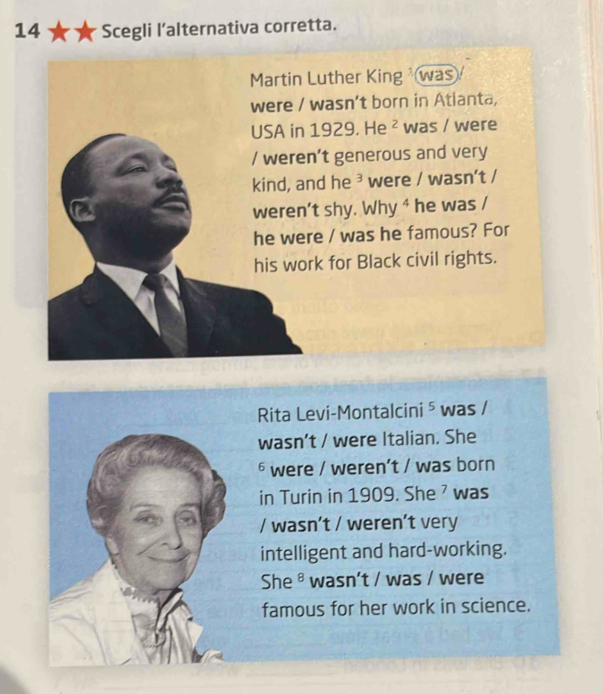 Scegli l’alternativa corretta. 
Martin Luther King was 
were / wasn't born in Atlanta, 
USA in 1929. He^2 was / were 
/ weren't generous and very 
kind, and he ³ were / wasn't / 
weren't shy. Why ⁴ he was / 
he were / was he famous? For 
his work for Black civil rights. 
Rita Levi-Montalcini ⁵ was / 
wasn’t / were Italian. She 
§ were / weren’t / was born 
in Turin in 1909. She ' was 
/ wasn’t / weren’t very 
intelligent and hard-working. 
She ® wasn't / was / were 
famous for her work in science.