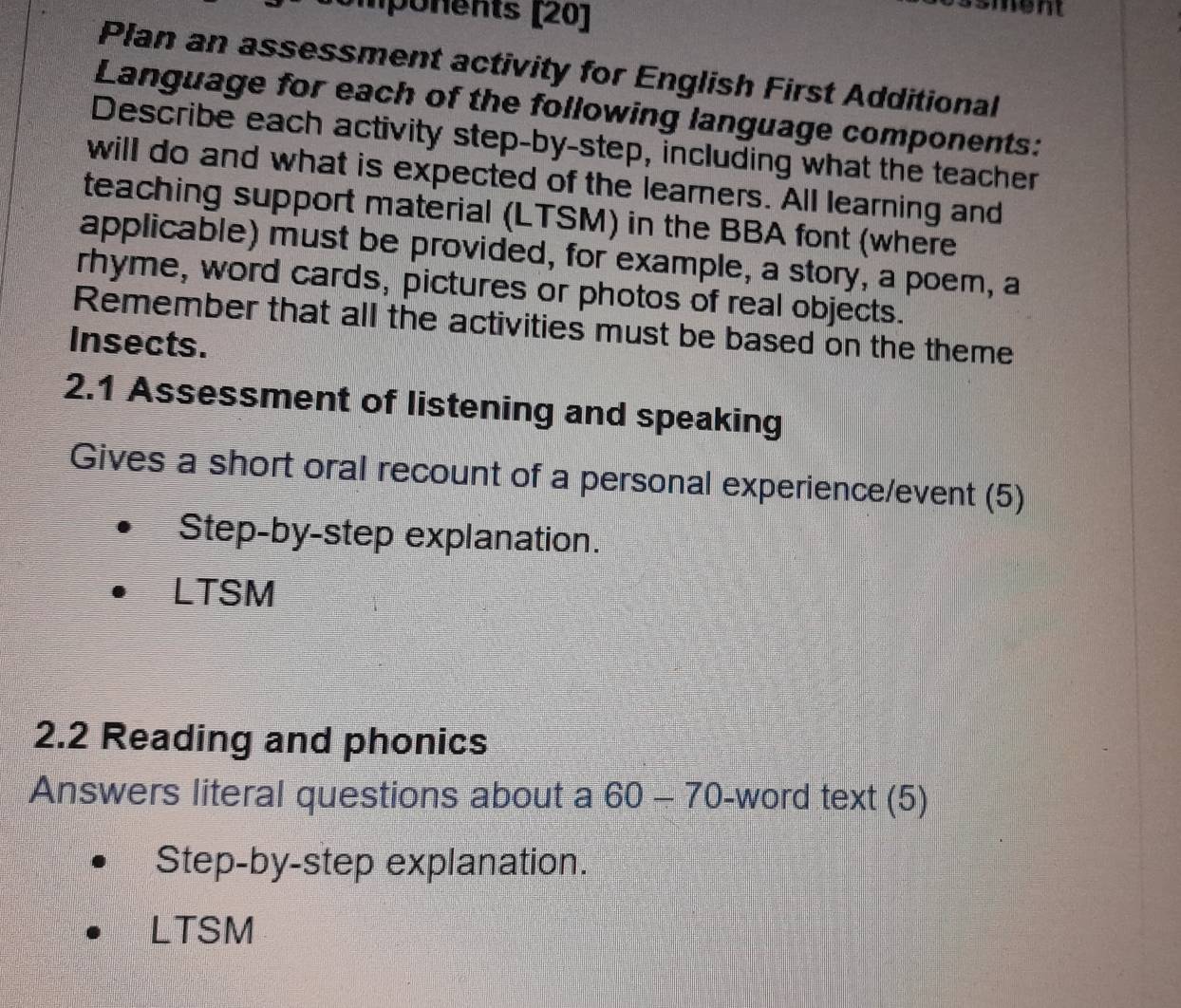 Umponents [20] 
Plan an assessment activity for English First Additional 
Language for each of the following language components: 
Describe each activity step-by-step, including what the teacher 
will do and what is expected of the learners. All learning and 
teaching support material (LTSM) in the BBA font (where 
applicable) must be provided, for example, a story, a poem, a 
rhyme, word cards, pictures or photos of real objects. 
Remember that all the activities must be based on the theme 
Insects. 
2.1 Assessment of listening and speaking 
Gives a short oral recount of a personal experience/event (5) 
Step-by-step explanation. 
LTSM 
2.2 Reading and phonics 
Answers literal questions about a 60-70 -word text (5) 
Step-by-step explanation. 
LTSM