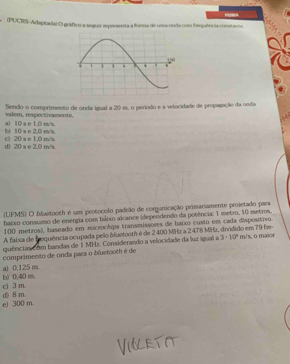 FIS10A
* (PUCRS-Adaptada) O gráfico a seguir representa a forma de uma onda com frequência constante.
Sendo o comprimento de onda igual a 20 m, o período e a velocidade de propagação da onda
valem, respectivamente,
a) 10 s e 1,0 m/s.
b) 10 s e 2,0 m/s.
c) 20 s e 1,0 m/s.
d) 20 s e 2,0 m/s.
(UFMS) O bluetooth é um protocolo padrão de comunicação primariamente projetado para
baixo consumo de energia com bảixo alcance (dependendo da potência: 1 metro, 10 metros,
100 metros), baseado em microchips transmissores de baixo custo em cada dispositivo.
A faixa de frequência ocupada pelo bluetooth é de 2 400 MHz a 2 478 MHz, dividido em 79 fre-
quências com bandas de 1 MHz. Considerando a velocidade da luz igual a 3· 10^8m/s , o maior
comprimento de onda para o bluetooth é de
a) 0,125 m.
b) 0,40 m.
c) 3 m.
d) 8 m.
e) 300 m.