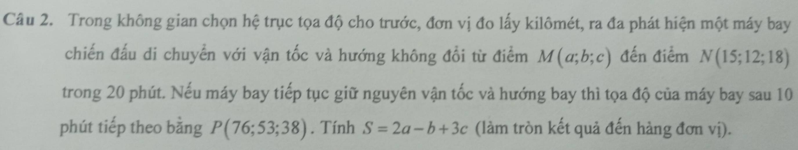 Trong không gian chọn hệ trục tọa độ cho trước, đơn vị đo lấy kilômét, ra đa phát hiện một máy bay 
chiến đấu di chuyển với vận tốc và hướng không đổi từ điểm M(a;b;c) đến điểm N(15;12;18)
trong 20 phút. Nếu máy bay tiếp tục giữ nguyên vận tốc và hướng bay thì tọa độ của máy bay sau 10
phút tiếp theo bằng P(76;53;38). Tính S=2a-b+3c (làm tròn kết quả đến hàng đơn vị).