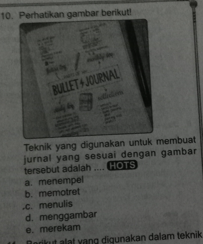 Perhatikan gambar berikut!
Teknik yang digunakan untuk embuat
jurnal yang sesuai dengan gambar
tersebut adalah .... HOTS
a. menempel
b. memotret.c. menulis
d. menggambar
e. merekam
Borikut alat yang digunakan dalam teknik