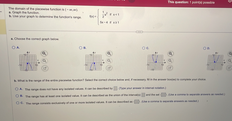 This question: 1 point(s) possible
The domain of the piecewise function is (-∈fty ,∈fty ). 
a. Graph the function.
b. Use your graph to determine the function's range. f(x)=beginarrayl  1/2 x^2ifx<1 5x-4ifx≥ 1endarray.
a. Choose the correct graph below.
A.
B.
C.
D.
Q

b. What is the range of the entire piecewise function? Select the correct choice below and, if necessary, fill in the answer box(es) to complete your choice.
A. The range does not have any isolated values. It can be described by □ (Type your answer in interval notation.)
B. The range has at least one isolated value. It can be described as the union of the interval(s) □ and the set  □ . (Use a comma to separate answers as needed.)
C. The range consists exclusively of one or more isolated values. It can be described as  □ . (Use a comma to separate answers as needed.)