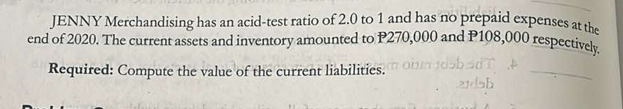 JENNY Merchandising has an acid-test ratio of 2.0 to 1 and has no prepaid expenses at the 
end of 2020. The current assets and inventory amounted to P270,000 and P108,000 respectively. 
Required: Compute the value of the current liabilities.