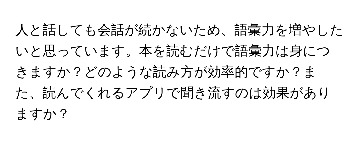 人と話しても会話が続かないため、語彙力を増やしたいと思っています。本を読むだけで語彙力は身につきますか？どのような読み方が効率的ですか？また、読んでくれるアプリで聞き流すのは効果がありますか？