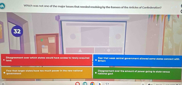 A Which was not one of the major issues that needed resolving by the framers of the Articles of Confederation?
32
Disagreement over which states would have access to newly acquired Britain Fear that weak central government allowed some states connect with
land.
Fear that larger states have too much power in the new national Disagreement over the amount of power going to state versus
government national govt