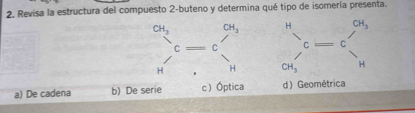 Revisa la estructura del compuesto 2-buteno y determina qué tipo de isomería presenta.

a) De cadena b) De serie cÓptica d Geométrica